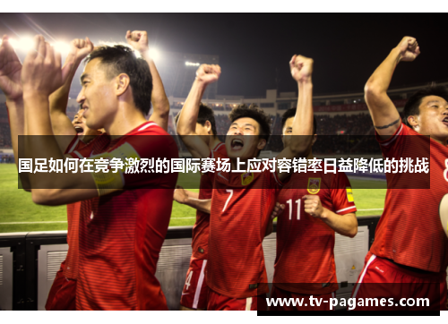 国足如何在竞争激烈的国际赛场上应对容错率日益降低的挑战