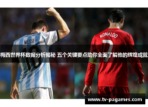梅西世界杯数据分析揭秘 五个关键要点助你全面了解他的辉煌成就
