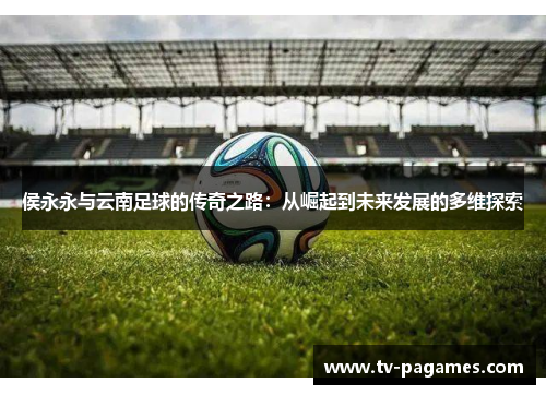 侯永永与云南足球的传奇之路：从崛起到未来发展的多维探索