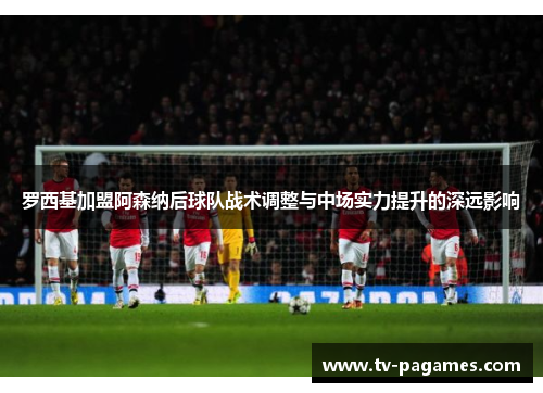 罗西基加盟阿森纳后球队战术调整与中场实力提升的深远影响