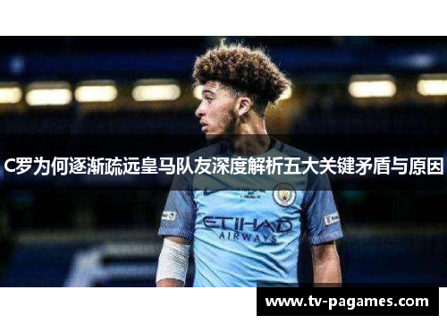 C罗为何逐渐疏远皇马队友深度解析五大关键矛盾与原因