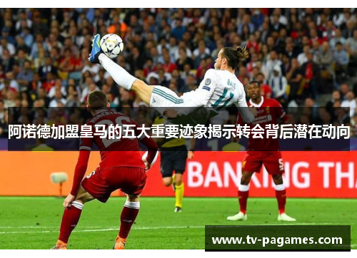 阿诺德加盟皇马的五大重要迹象揭示转会背后潜在动向