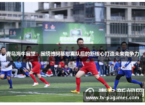 青岛海牛展望:围绕博阿基耶离队后的新核心打造未来竞争力