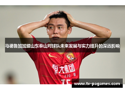马德鲁加加盟山东泰山对球队未来发展与实力提升的深远影响
