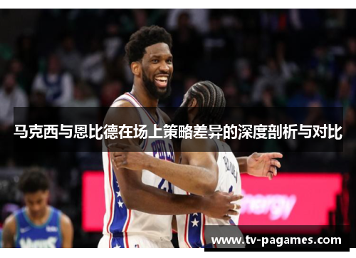 马克西与恩比德在场上策略差异的深度剖析与对比 马克西与恩比德在场上策略差异的深度剖析与对比