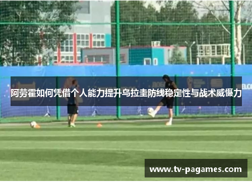 阿劳霍如何凭借个人能力提升乌拉圭防线稳定性与战术威慑力 阿劳霍如何凭借个人能力提升乌拉圭防线稳定性与战术威慑力