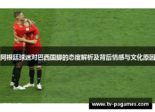 阿根廷球迷对巴西国脚的态度解析及背后情感与文化原因