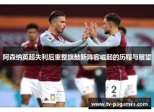 阿森纳英超失利后重整旗鼓新阵容崛起的历程与展望
