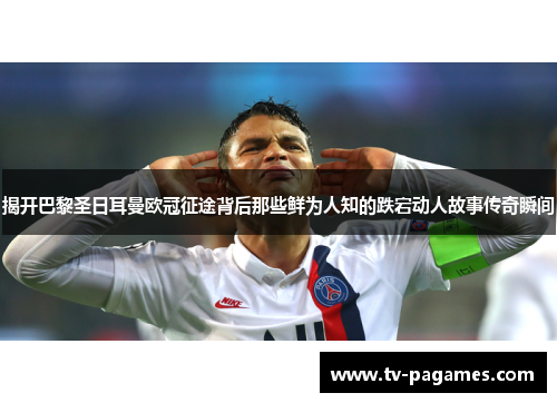 揭开巴黎圣日耳曼欧冠征途背后那些鲜为人知的跌宕动人故事传奇瞬间