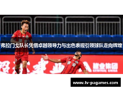 弗拉门戈队长凭借卓越领导力与出色表现引领球队走向辉煌