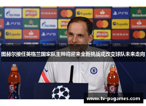 图赫尔接任英格兰国家队主帅将迎来全新挑战或改变球队未来走向