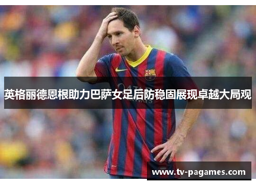 英格丽德恩根助力巴萨女足后防稳固展现卓越大局观 英格丽德恩根助力巴萨女足后防稳固展现卓越大局观