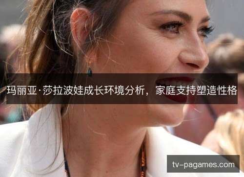玛丽亚·莎拉波娃成长环境分析,家庭支持塑造性格 玛丽亚·莎拉波娃成长环境分析,家庭支持塑造性格